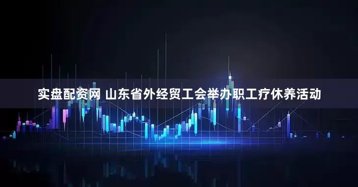 实盘配资网 山东省外经贸工会举办职工疗休养活动