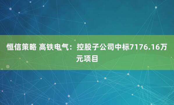 恒信策略 高铁电气：控股子公司中标7176.16万元项目