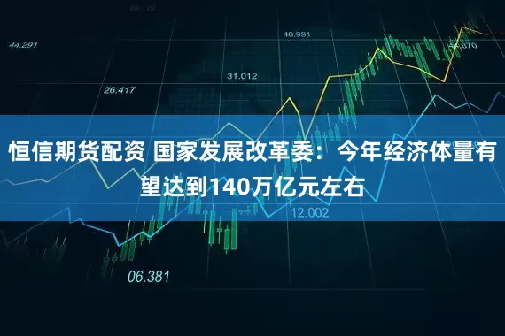 恒信期货配资 国家发展改革委：今年经济体量有望达到140万亿元左右