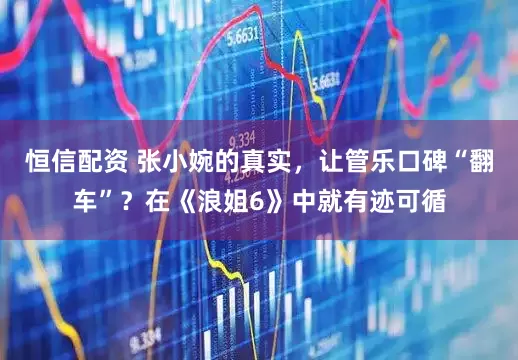 恒信配资 张小婉的真实，让管乐口碑“翻车”？在《浪姐6》中就有迹可循