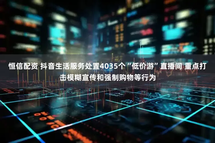 恒信配资 抖音生活服务处置4035个“低价游”直播间 重点打击模糊宣传和强制购物等行为