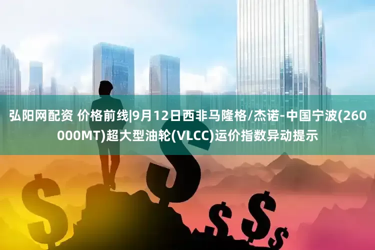 弘阳网配资 价格前线|9月12日西非马隆格/杰诺-中国宁波(260000MT)超大型油轮(VLCC)运价指数异动提示