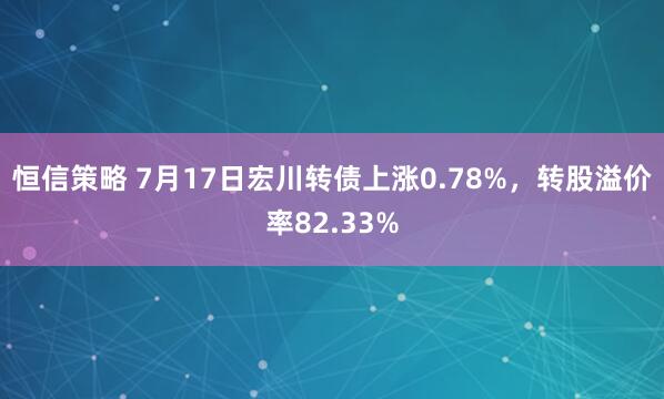 恒信策略 7月17日宏川转债上涨0.78%，转股溢价率82.33%