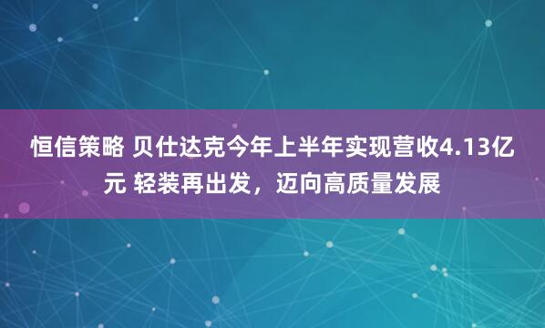 恒信策略 贝仕达克今年上半年实现营收4.13亿元 轻装再出发，迈向高质量发展