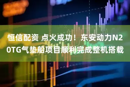 恒信配资 点火成功！东安动力N20TG气垫船项目顺利完成整机搭载