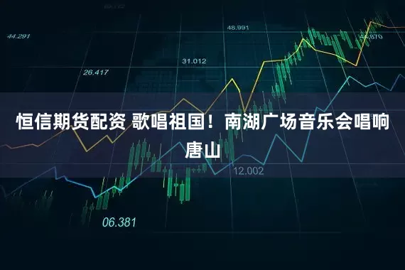 恒信期货配资 歌唱祖国！南湖广场音乐会唱响唐山