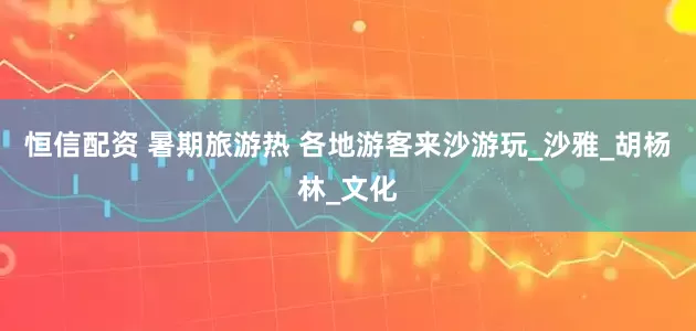 恒信配资 暑期旅游热 各地游客来沙游玩_沙雅_胡杨林_文化