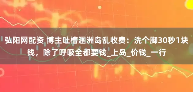 弘阳网配资 博主吐槽涠洲岛乱收费：洗个脚30秒1块钱，除了呼吸全都要钱_上岛_价钱_一行