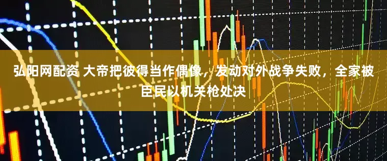 弘阳网配资 大帝把彼得当作偶像，发动对外战争失败，全家被臣民以机关枪处决