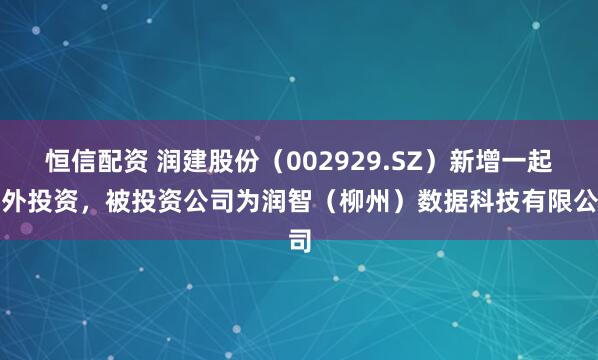 恒信配资 润建股份（002929.SZ）新增一起对外投资，被投资公司为润智（柳州）数据科技有限公司