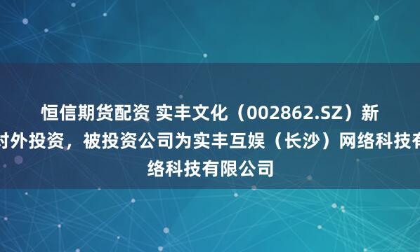 恒信期货配资 实丰文化（002862.SZ）新增一起对外投资，被投资公司为实丰互娱（长沙）网络科技有限公司