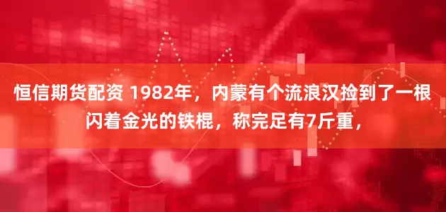恒信期货配资 1982年，内蒙有个流浪汉捡到了一根闪着金光的铁棍，称完足有7斤重，